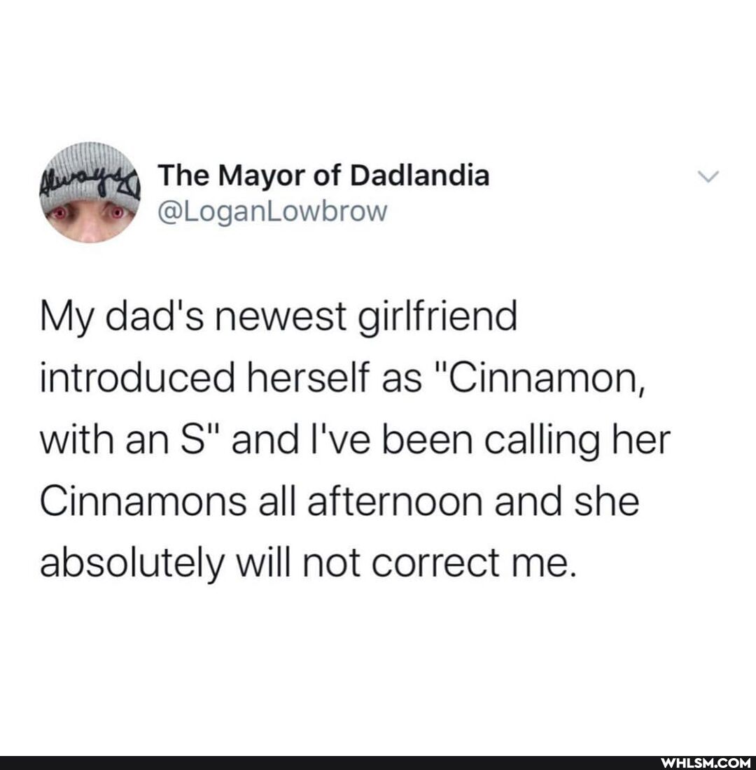 The Mayor of Dadlandia
My dad's newest girlfriend introduced herself as "Cinnamon, with an S" and I've been calling her
Cinnamons all afternoon and she absolutely will not correct me.
