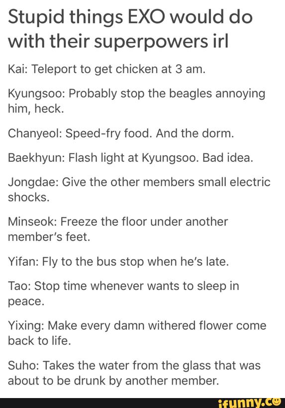 Stupid things EXO would do
with their superpowers irI
Kai: Teleport to get chicken at 3 am.
Kyungsoo: Probably stop the beagles annoying
him, heck.
Chanyeol: Speed-fry food, And the dorm.
Baekhyun: Flash light at Kyungsoo, Bad idea,
Jongdae: Give the other members small electric
shocks.
Minseok: Freeze the floor under another
member‘s feet.
Yifan: Fly to the bus stop when he’s late.
Tao: Stop time whenever wants to sleep in
peace.
Yixing: Make every damn withered flower come
back to life.
Suho: Takes the water from the glass that was
about to be drunk by another member.