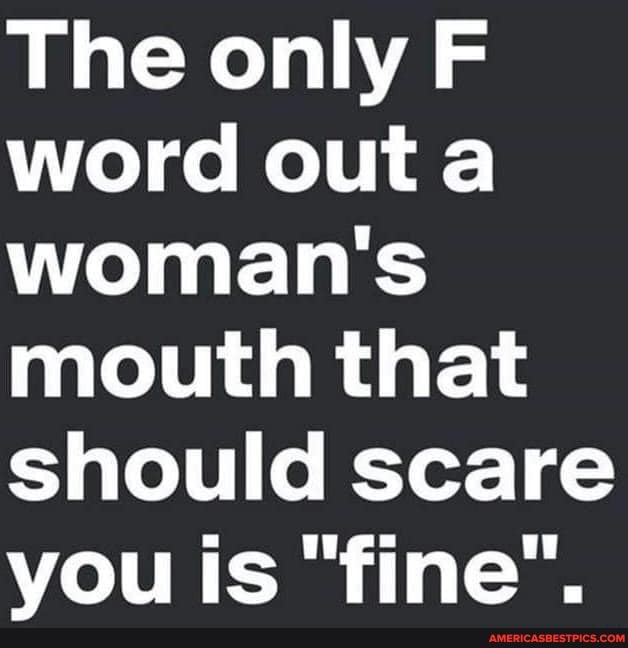 The only F word outa woman's mouth that should scare vou is "fine".