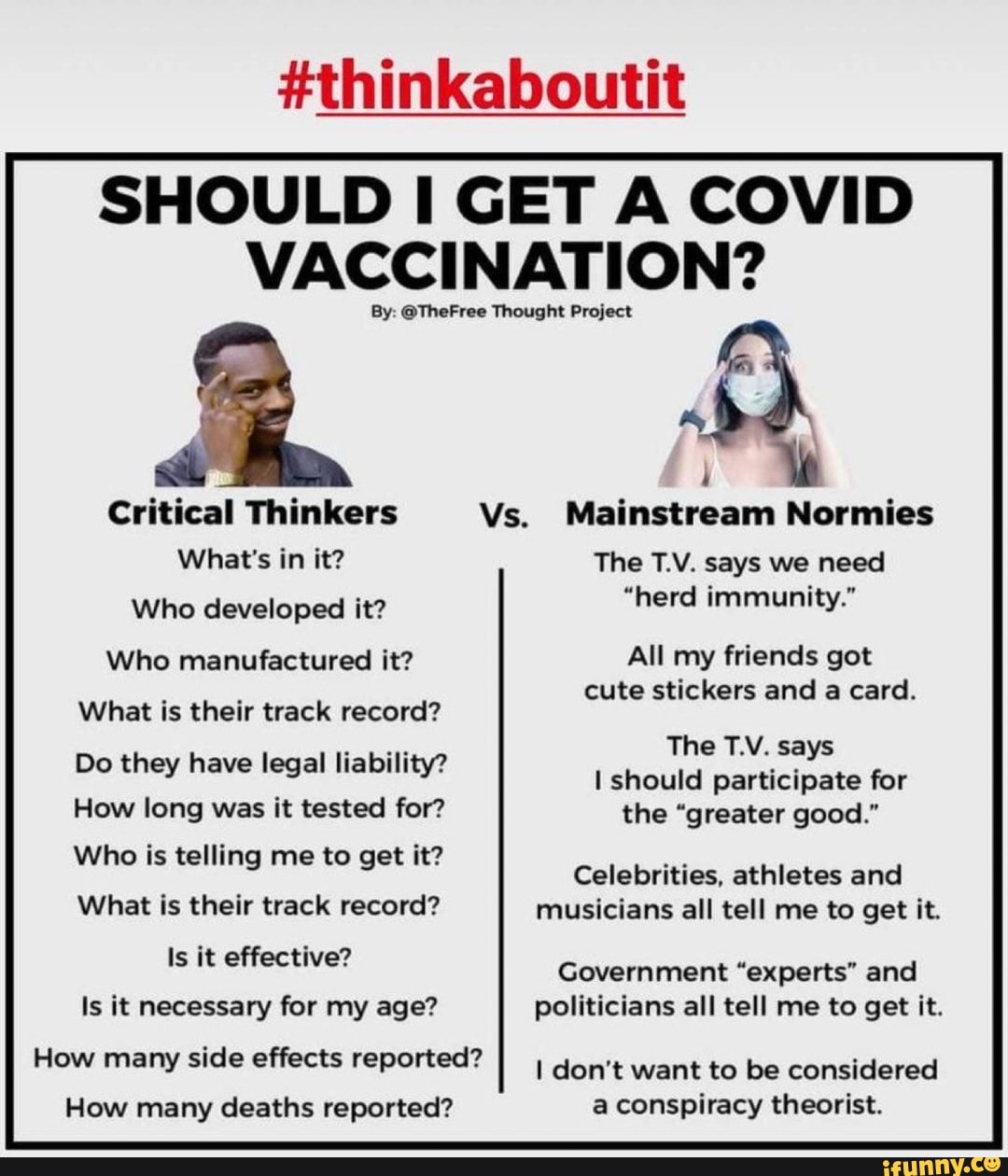 SHOULD CET A COVID VACCINATION?
By: @TheFree Thought Project
Critical Thinkers
What's in it?
Who developed it?
Who manufactured it?
What is their track record?
Do they have legal liability?
How long was it tested for?
Who is telling me to get it?
What is their track record?
Is it effective?
Is it necessary for my age?
How many side effects reported?
How many deaths reported?
Vs, Mainstream Normies
The T.V. says we need
"herd immunity."
All my friends got cute stickers and a card.
The T.V. says
I should participate for the "greater good."
Celebrities, athletes and musicians all tell me to get it.
Government "experts" and politicians all tell me to get it.
I don't want to be considered a conspiracy theorist.