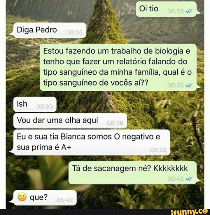 Diga Pedro
Estou fazendo um trabalho de biologia e tenho que fazer um relatório falando do tipo sanguíneo da minha família, qual é o tipo sanguíneo de vocês aí??
Ish
Vou dar uma olha aqui
Eu e sua tia Bianca somos O negativo e sua prima é A+
Tá de sacanagem né? Kkkkkkkk
que?