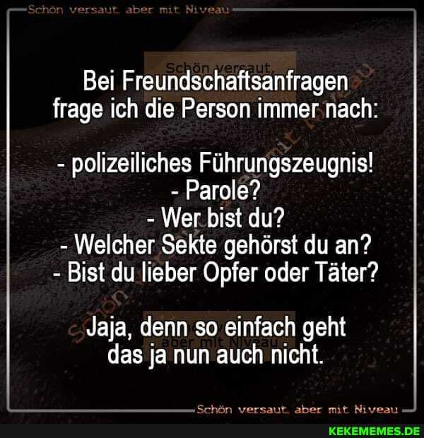 versaute
Bei Freundschaftsanfragen frage ich die Person immer nach:
- polizeiliches Führungszeugnis!
- Parole?
- Wer bist du?
- Welcher Sekte gehörst du an?
- Bist du lieber Opfer oder Täter?
Jaja, denn so einfach geht das ja nun auch nicht.