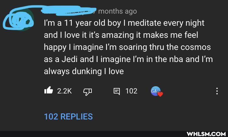 months ago
I'm 11 year old boy I meditate every night and I I love it it's amazing it makes me feel happy I imagine I'm soaring thru the cosmos as a Jedi and I imagine I'm in the nba and I'm always dunking I love
2.2K op 102
102 REPLIES