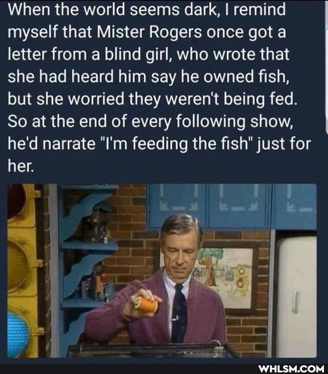 When the world seems dark, I remind myself that Mister Rogers once got a letter from a blind girl, who wrote that she had heard him say he owned fish, but she worried they weren't being fed.
So at the end of every following show, he'd narrate "I'm feeding the fish" just for her.