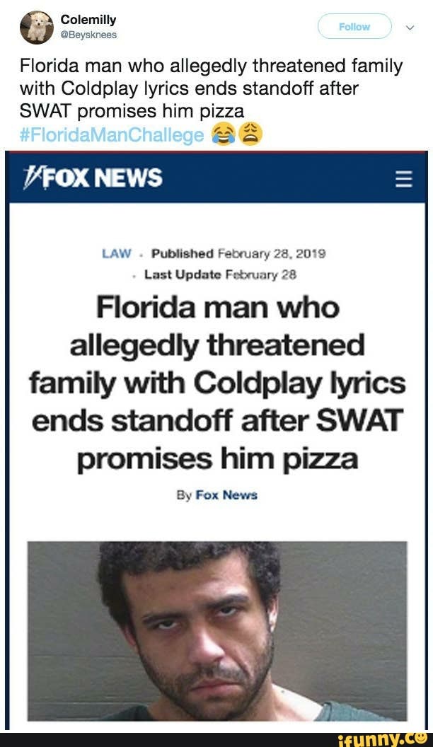Colemilly
#FloridaManCt
Florida man who allegedly threatened family with Coldplay lyrics ends standoff after
SWAT promises him pizza
as aa
NEWS
LAW Published February 28, 2019
Last Update February 28
Florida man who allegedly threatened family with Coldplay lyrics ends standoff after SWAT promises him pizza
By Fox News