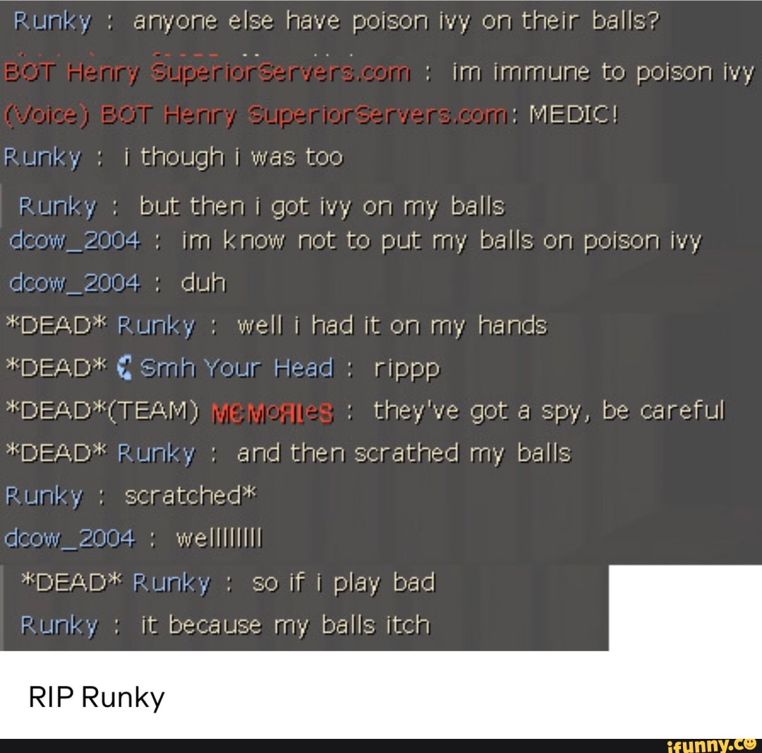 im immune to poison ivy
Runky I though I was too
Runky but then i got ivy on my balls
dcow_2004- im know not to put my balls on poison ivy.
acow 2004 duh
*DEABD* Runky well I had it on my hands
*DEAD* E smh Your Head rippp
*DEAD*(TEANM) they've got a spy, be careful
*DEAD* Runky and then scrathed my balls
Runky scratched*
deow welllliliI
*DEAD* Runky so if i play bad
Runky it because my balls itch