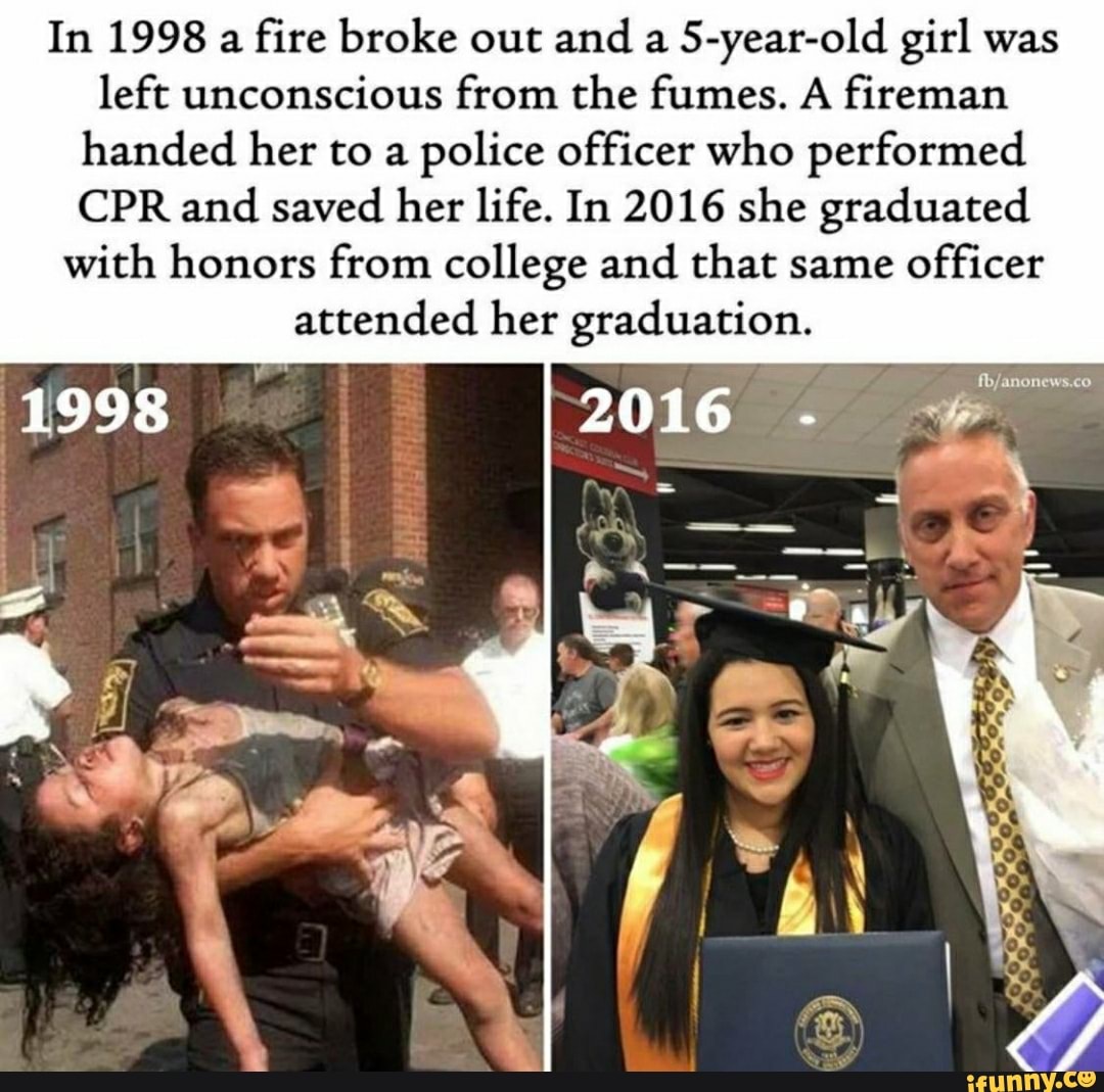 In 1998 a
fire broke out and a
5-year-old girl was
left unconscious from the fumes. A fireman
handed her to a
police officer who performed
CPR and saved her life. In 2016 she graduated
with honors from college and that same
officer
attended her graduation.