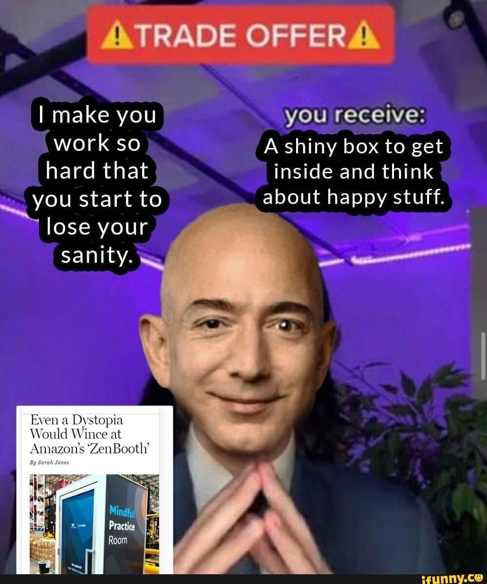 I make you you receive: work so A shiny box to get hard that inside and think you start to about happy stuff.
lose your sanity.
Even a Dystopia
Would Wince at
Amazon's Zen
