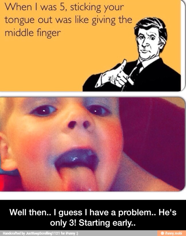 When I was
5, sticking your
tongue out was like giving the
middle finger
Well then.. I guess I have a problem.. He's
only 3! Starting early.. - Well then.. I guess I have a problem.. He's only 3! Starting early..