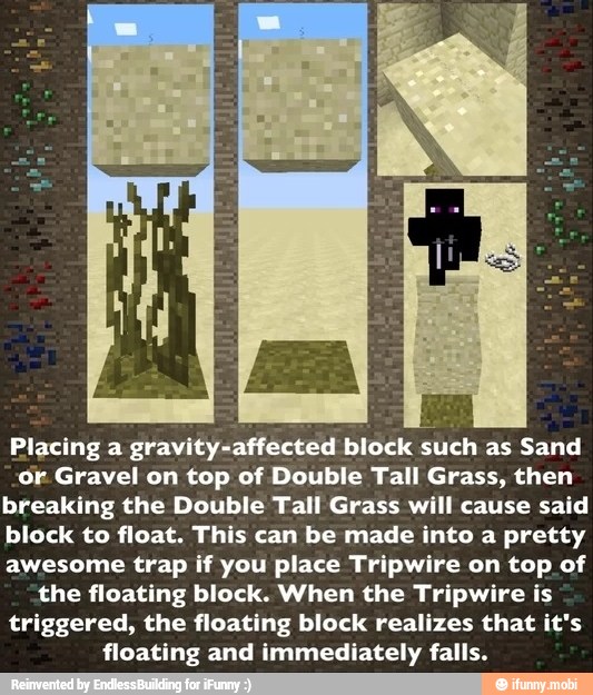 Placing a gravity-affected block such as Sand
or Gravel on top of Double Tall Grass, then
breaking the Double Tall Grass will cause said
block to float. This can be made into a pretty
awesome trap if you place Tripwire on top of
the floating block. When the Tripwire is
triggered, the floating block realizes that it's
floating and immediately falls.