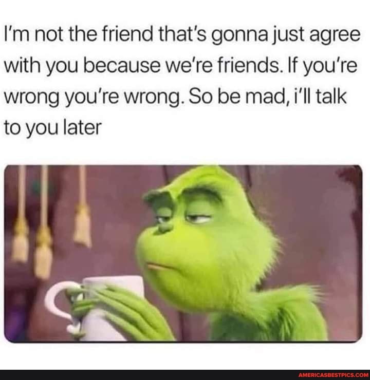 I'm not the friend that's gonna just agree with you because we're friends. If you're wrong you're wrong. So be mad, i'll talk to you later