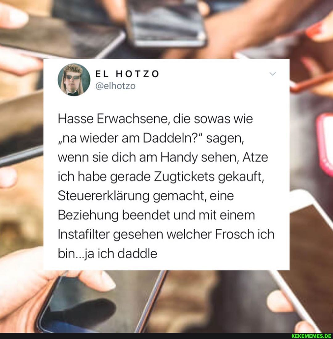 EL HOTZO
@elhotzo
em
Hasse Erwachsene, die sowas wie
"na wieder am Daddeln?" sagen, wenn sie dich am Handy sehen, Atze
ich habe gerade Zugtickets gekauft,
Steuererklärung gemacht, eine
Beziehung beendet und mit einem
Instafilter gesehen welcher Frosch ich bin...ja ich daddle