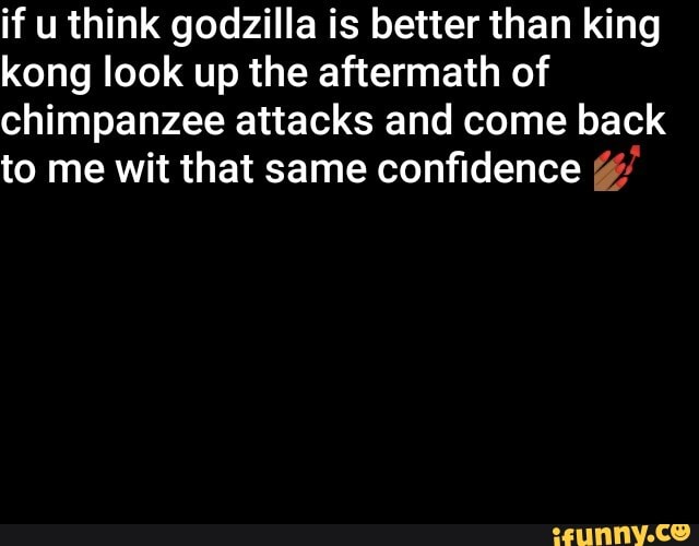if u think godzilla is better than king kong look up the aftermath of chimpanzee attacks and come back to me wit that same confidence