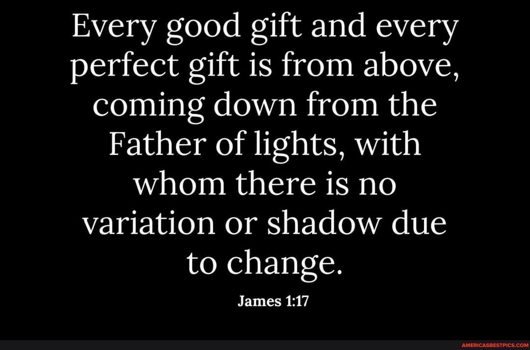 Every good gift and every perfect gift is from above, coming down from the
Father of lights, with whom there is no variation or shadow due to change.
James