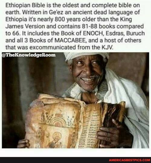 Ethiopian Bible is the oldest and complete bible on earth. Written in Ge'ez an ancient dead language of
Ethiopia it's nearly 800 years older than the King
James Version and contains 81-88 books compared to 66. It includes the Book of ENOCH, Esdras, Buruch and all 3 Books of MACCABEE, and a host of others that was excommunicated from the KJV.