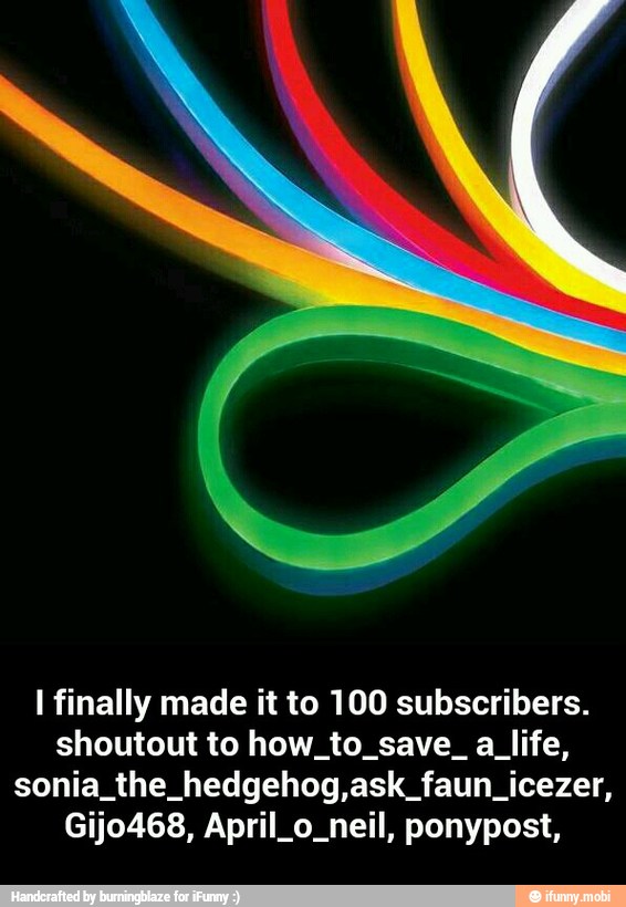 I finally made it to 100 subscribers.
shoutout to how to save. a life,
sonia the hedgehog,ask faun icezer,
Gijo468, April o. neil, ponypost, - I finally made it to 100 subscribers.shoutout to how_to_save_ a_life,sonia_the_hedgehog,ask_faun_icezer, Gijo468, April_o_neil, ponypost,