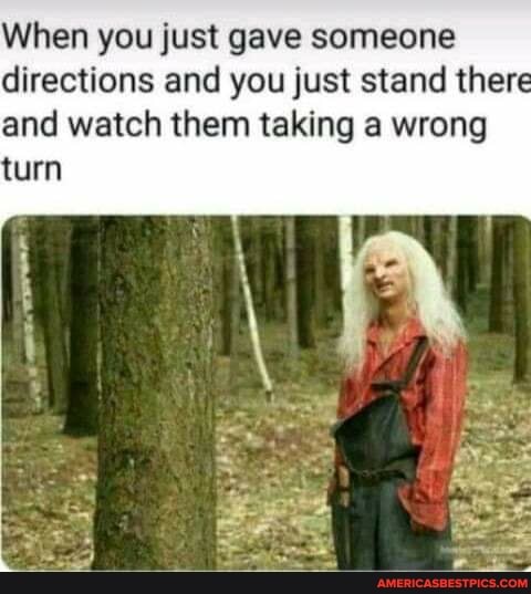 When you just gave someone directions and you just stand there and watch them taking a wrong turn