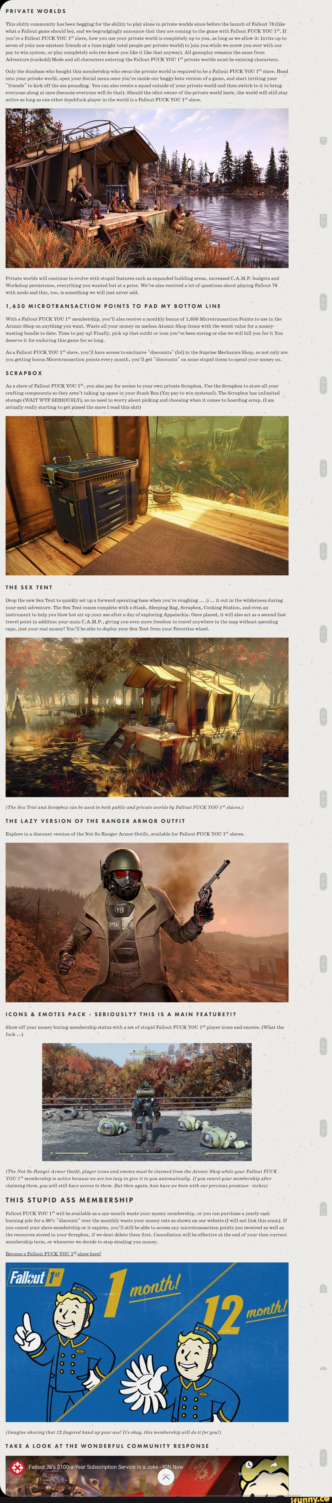 PRIVATE WORLDS
This shitty community has been begging for the ability to play alone in private worlds since before the launch of Fallout 76 (like what a Fallout game should be), and we begrudgingly announce that they are coming to the game with Fallout FUCK YOU 1*. If you're a Fallout FUCK YOU 1* slave, how you use your private world is completely up to you, as long as we allow it: Invite up to seven of your non-existent friends at a time (eight total people per private world) to join you-while we screw you over with our pay to win system, or play completely solo (we know you like it like that anyway). All gameplay remains the same from
Adventure (cuckold) Mode and all characters entering the Fallout FUCK YOU 1* private worlds must be existing characters.
Only the dumbass who bought this membership who owns the private world is required to be a Fallout FUCK YOU 1** slave. Head into your private world, open your Social menu once you're inside our buggy beta version of a game, and start inviting your
"friends" to kick off the ass pounding. You can also create a squad outside of your private world and then switch to it to bring everyone along at once (because everyone will do that). Should the idiot owner of the private world leave, the world will still stay active as long as one other dumbfuck player in the world is a Fallout FUCK YOU 1* slave.
Private worlds will continue to evolve with stupid features such as expanded building areas, increased C.A.M.P. budgets and
Workshop persistence, everything you wanted but at a price. We've also received a lot of questions about playing Fallout 76 with mods and this, too, is something we will just never add.
1,650 MICROTRANSACTION POINTS TO PAD MY BOTTOM LINE
With a Fallout FUCK YOU membership, you'II also receive a monthly bonus of 1,650 Microtransaction Points to use in the
Atomic Shop on anything you want. Waste all your money on useless Atomic Shop items with the worst value for a money- wasting bundle to date. Time to pay up! Finally, pick up that outfit or icon you've been eyeing or else we will bill you for it You deserve it for enduring this game for so long.
Asa Fallout FUCK YOU 1* slave, you'll have access to exclusive "discounts" (lol) in the Suprise Mechanics Shop, so not only are you getting bonus Microtransaction points every month, you'll get "discounts" on some stupid items to spend your money on.
SCRAPBOX
As aslave of Fallout FUCK YOU 1*, you also pay for access to your own private Scrapbox. Use the Scrapbox to store all your crafting components so they aren't taking up space in your Stash Box (Yay pay to win systems!). The Scrapbox has unlimited storage (WAIT WTF SERIOUSLY), so no need to worry about picking and choosing when it comes to hoarding scrap. (Iam actually really starting to get pissed the more I read this shit)
THE SEX TENT
Drop the new Sex Tent to quickly set up a forward operating base when you're roughing it out in the wilderness during your next adventure. The Sex Tent comes complete with a Stash, Sleeping Bag, Scrapbox, Cooking Station, and even an instrument to help you blow hot air up your ass after a day of exploring Appalachia. Once placed, it will also act as a second fast travel point in addition your main C.A.M.P., giving you even more freedom to travel anywhere in the map without spending caps, just your real money! You'll be able to deploy your Sex Tent from your Favorites wheel.
(The Sex Tent and Scrapbox can be used in both public and private worlds by Fallout FUCK YOU 1* slaves.)
THE LAZY VERSION OF THE RANGER ARMOR OUTFIT
Explore in a discount version of the Not So Ranger Armor Outfit, available for Fallout FUCK YOU 1* slaves.
ICONS & EMOTES PACK - SERIOUSLY? THIS IS A MAIN FEATURE?!?
Show off your money buring membership status with a set of stupid Fallout FUCK YOU 1* player icons and emotes. (What the fuck
(The Not So Ranger Armor Outfit, player icons and emotes must be claimed from the Atomic Shop while your Fallout FUCK YOU 1*' membership is active because we are too lazy to give it to you automatically. If you cancel your membership after claiming them, you will still have access to them. But then again, how have we been with our previous promises - teehee)
THIS STUPID ASS MEMBERSHIP
Fallout FUCK YOU 1* will be available as a one-month waste your money membership, or you can purchase a yearly cash burning pile for a 36% "discount" over the monthly waste your money rate as shown on our website (I will not link this scam). If you cancel your slave membefship or it expires, you'll still be able to access any microtransaction points you received as well as the resources stored in your Scrapbox, if we dont delete them first. Cancellation will be effective at the end of your then-current membership term, or whenever we decide to stop stealing you money.
Become a Fallout FUCK YOU 1* slave here!
(Imagine shoving that 12 fingered hand up your ass! It's okay, this membership will do it for you!)
TAKE A LOOK AT THE WONDERFUL COMMUNITY RESPONSE
