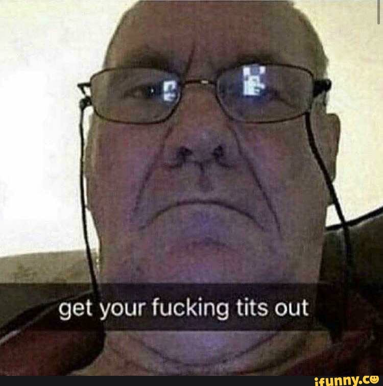 get your fucking tits out