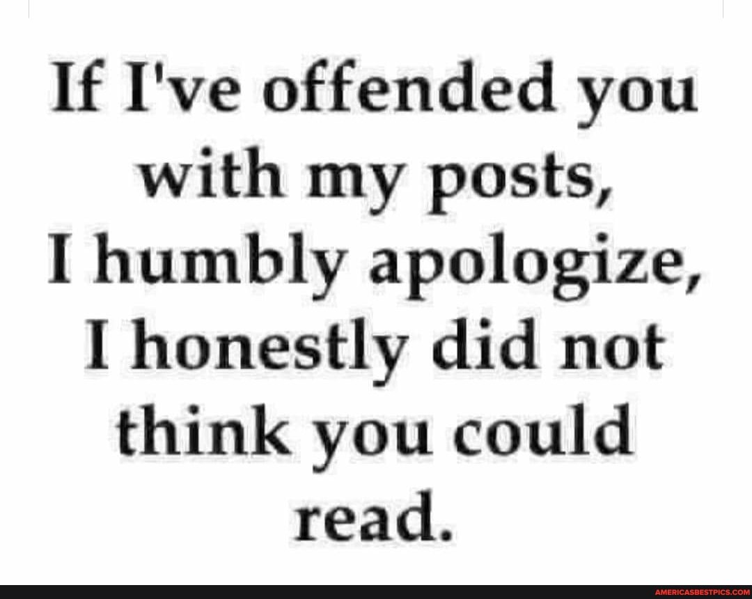 If I've offended you with my posts,
I humbly apologize,
I honestly did not think you could read.