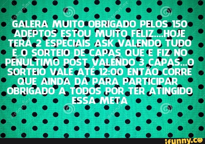 GALERA MUITO. OBRIGADO PELOS 150
ADEPTOS ESTOU MUITO FELIZ....HOJE
TERA 2 ESPECIAIS ASK VALENDO TUDO
EO SORTEIO DE CAPAS QUE E FIZ NO
PENÚLTIMO POST VALENDO 3 CAPAS...0
SORTEIO VALE ATÉ 12:00 ENTÃO CORRE
QUE AINDA DÁ PARA PARTICIPAR
OBRIGADO:A TODOS POR TER ATINGIDO