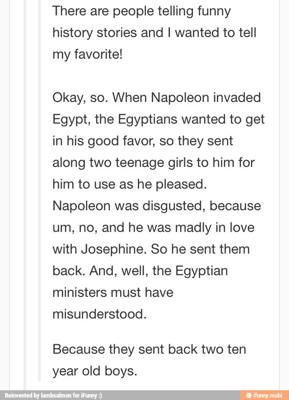 There are people telling funny
history stories and I wanted to tell
Okay, so. When Napoleon invaded
Egypt, the Egyptians wanted to get
in his good favor, so they sent
along two teenage girls to him for
him to use as he pleased.
Napoleon was disgusted, because
um, no, and he was madly in love
with Josephine. So he sent them
back. And, well, the Egyptian
ministers must have
misunderstood.
Because they sent back two ten
year old boys.