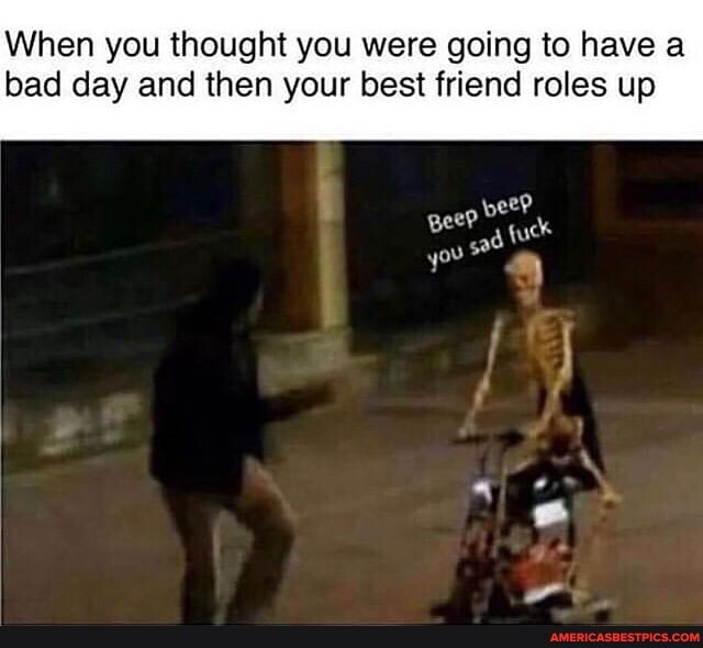 When you thought you were going to have a bad day and then your best friend roles up
gee?