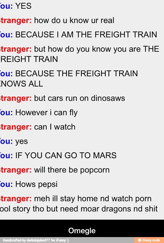 ou: YES
tranger: how do u know ur real
ou: BECAUSE I AM THE FREIGHT TRAIN
tranger: but how do you know you are THE
REIGHT TRAIN
ou: BECAUSE THE FREIGHT TRAIN
NOWS ALL
tranger: but cars run on dinosaws
ou: However i can fly
tranger: can I watch
ou: yes
ou: IF YOU CAN GO TO MARS
tranger: will there be popcorn
ou: Hows pepsi
tranger: meh ill stay home nd watch porn
ool story tho but need moar dragons nd shit - Omegle