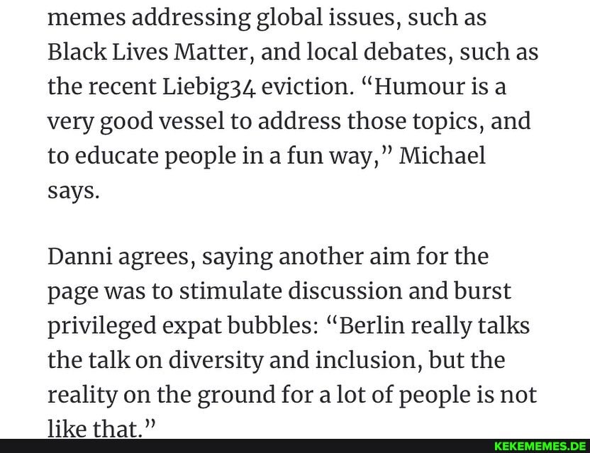 memes addressing global issues, such as
Black Lives Matter, and local debates, such as the recent Liebig34 eviction. "Humour is a very good vessel to address those topics, and to educate people in a fun way," Michael says.
Danni agrees, saying another aim for the page was to stimulate discussion and burst privileged expat bubbles: "Berlin really talks the talk on diversity and inclusion, but the reality on the ground for a lot of people is not