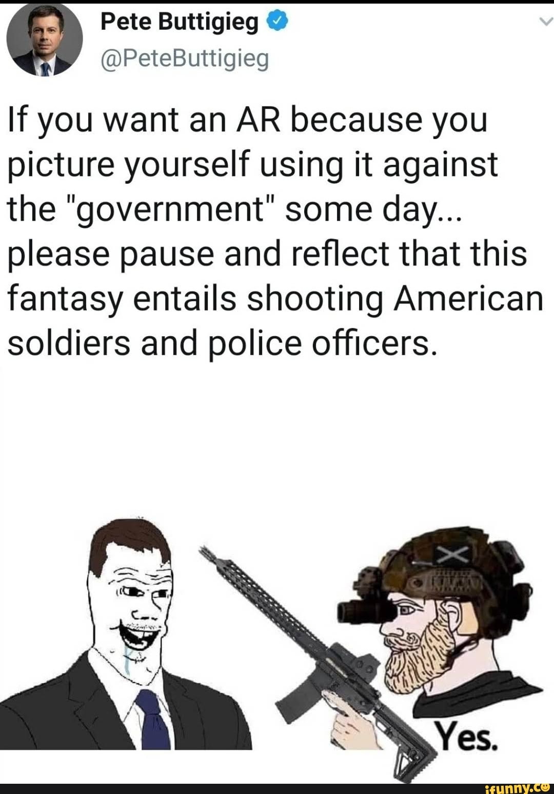 Pate Butttigieg
If you want an AR because you picture yourself using it against the "government" some day...
please pause and reflect that this fantasy entails shooting American soldiers and police officers.