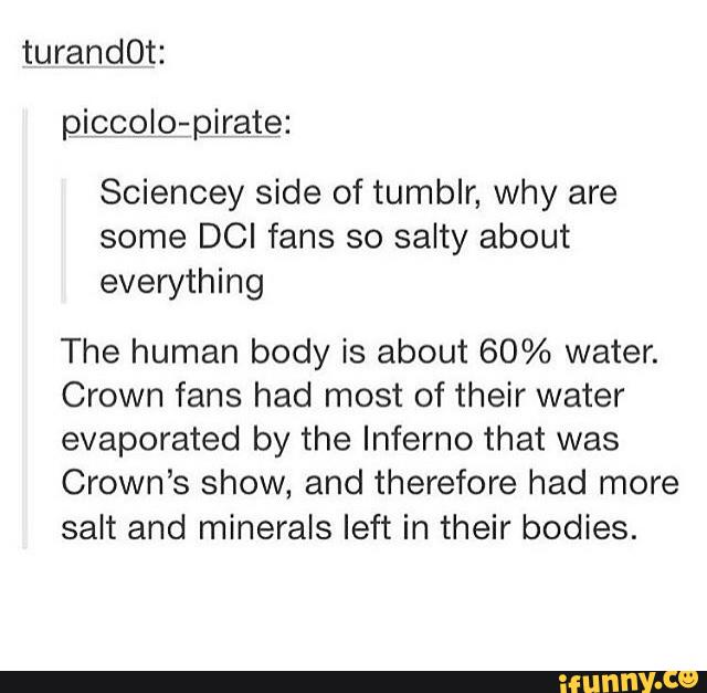 turandOt:
piccolo-pirate:
Sciencey side of tumblr, why are
some DCI fans so salty about
everything
The human body is about 60% water.
Crown fans had most of their water
evaporated by the Inferno that was
Crown’s show, and therefore had more
salt and minerals left in their bodies.