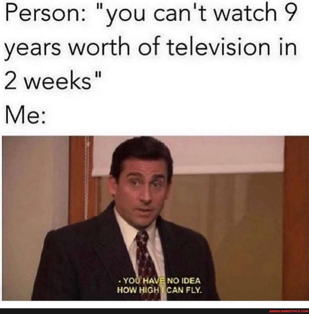 Person: "you can't watch 9 years worth of television in
2 weeks"
Me:
- YOU HAVE NO IDEA HOW HIGH CAN FLY.