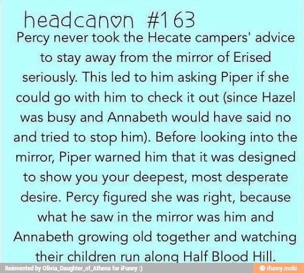 headcanon 4163
Percy never
took the Hecate campers' advice
to stay away from the mirror of Erised
seriously. This led to him asking Piper if she
could go with him to check it out (since Hazel
was
busy and Annabeth would have said no
and tried to stop him). Before looking into the
mirror, Piper warned him that it was
designed
to show you your deepest, most desperate
desire. Percy figured she was
right, because
what he saw in the mirror was
him and
Annabeth growing old together and watching
their children run
alonga Half Blood Hill.