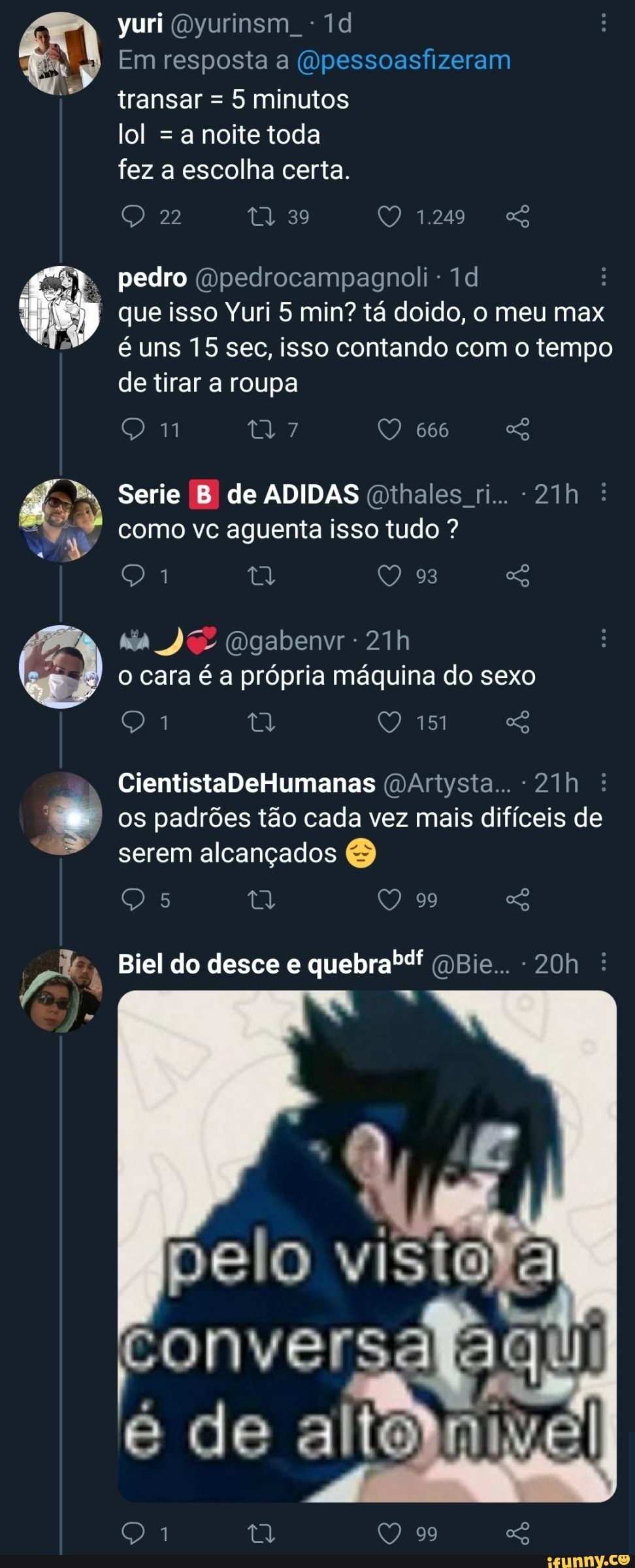 yuri Oyurinsm
Em resposta a (dpessoasfizeram
I transar = 5 minutos
lol = a noite toda fez a escolha certa.
pedro (Qpedrocampagnoli-
22 39 1.249
que isso Yuri 5 min? tá doido, o meu max é uns 15 sec, isso contando com o tempo de tirar a roupa
Nil 7/ 666
Serie B de ADIDAS Gthales ri... : como vc aguenta isso tudo ?
93
Dgabenvr
o cara é a própria máquina do sexo
tal
os padrões tão cada vez mais difíceis de serem alcançados &
mm
CientistaDeHumanas (DArtysta... :
Biel do desce e quebra" QBie... - :
pelo visto
fonver Pa de altedni
99