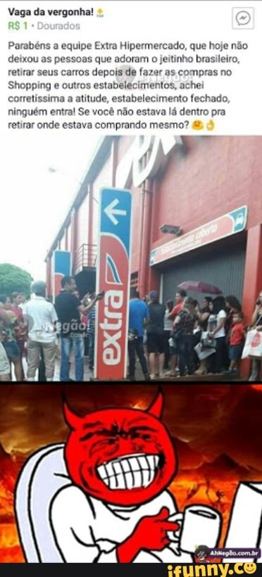 Vaga da vergonha!
Parabéns a equipe Extra Hipermercado, que hoje não
deixou as pessoas que adoram o jeitinho brasileiro,
retirar seus carros depois de fazer as compras no
Shopping e outros estabelecimentos, achei
corretíssima a atitude, estabelecimento fechado,
ninguém entra! Se você não estava lá dentro pra
retirar onde estava comprando mesmo?
