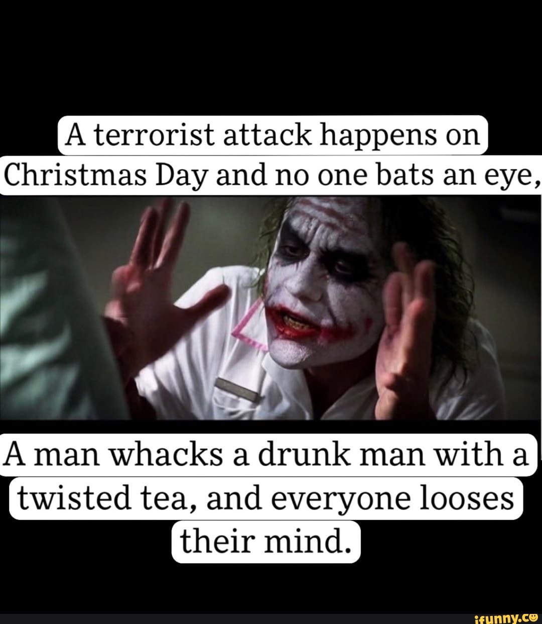 IA terrorist attack happens on
Christmas Day and no one bats an eye,
A man whacks a drunk man with a twisted tea, and everyone looses
their mind.