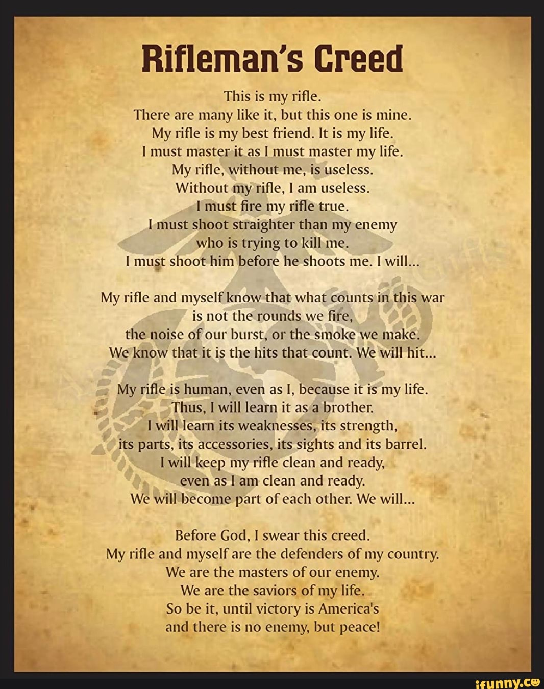 Rifleman's Creed This is my rifle. There are many like it, but this one is mine. My rifle is my