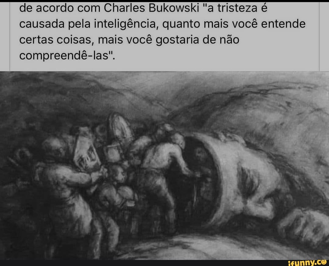 de acordo com Charles Bukowski "a tristeza é causada pela inteligência, quanto mais você entende certas coisas, mais você gostaria de não compreendê-las".