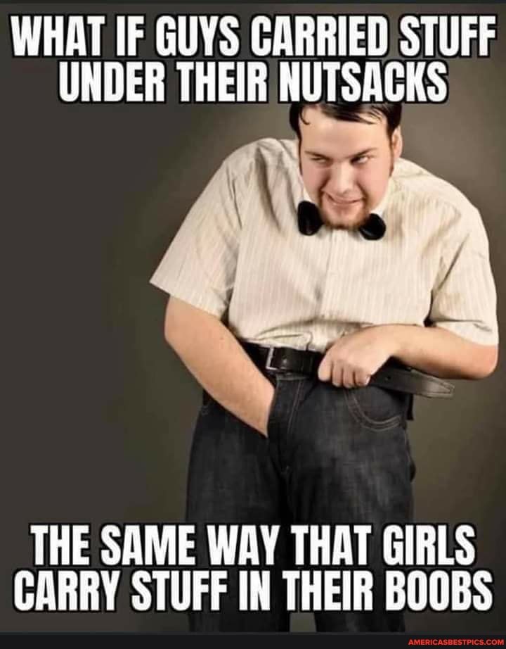 WHAT IF GUYS CARRIED STUFF UNDER THEIR NUTSACKS
THE SAME WAY THAT GIRLS CARRY STUFF IN THEIR BOOBS