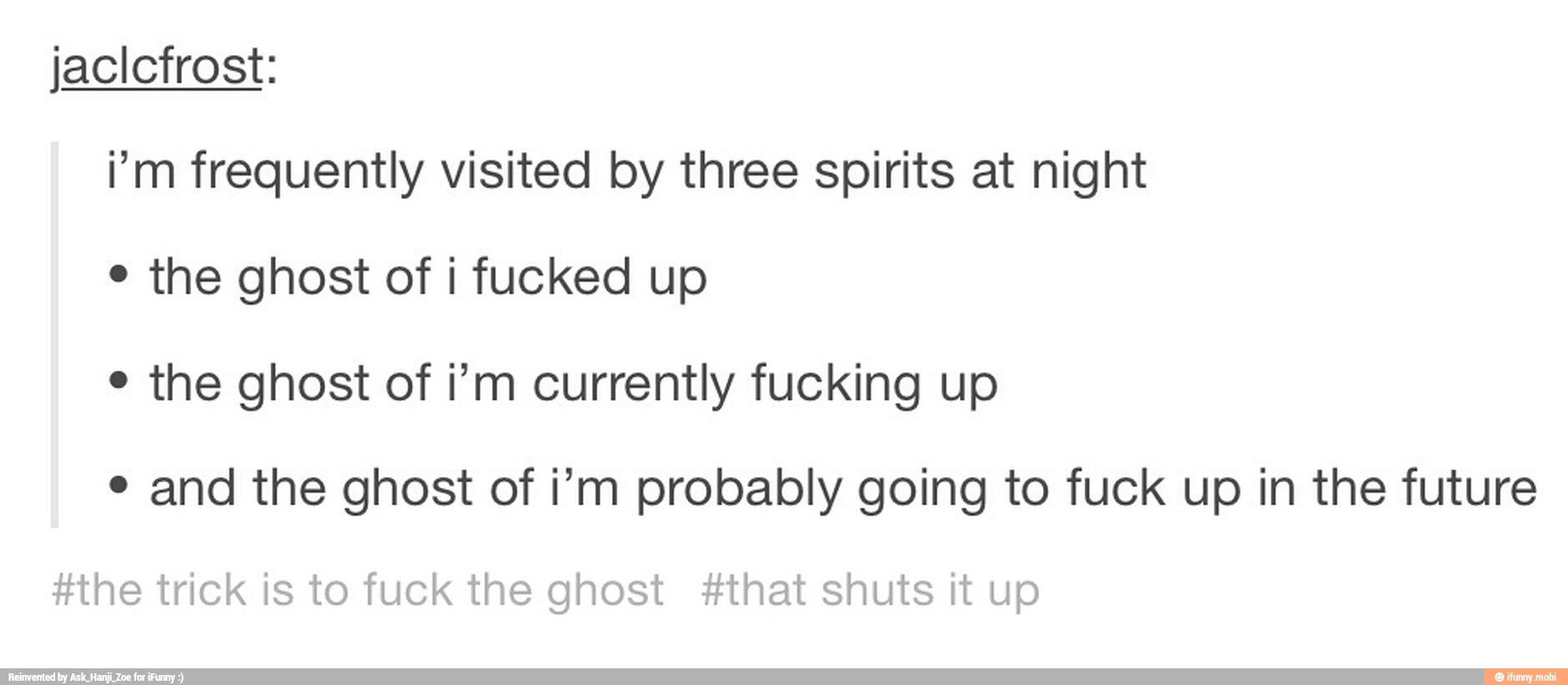 i'm frequently visited by three spirits at night
¢ the ghost of i fucked up
¢ the ghost of i'm currently fucking up
e and the ghost of i'm probably going to fuck up in the future
#the trick is to fuck the ghost #that shuts it up