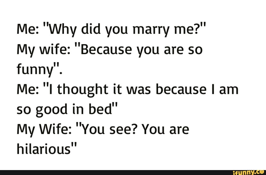 My wife: "Because you are so
funny".
Me: "I thought it was because I am
so good in bed"
My Wife: "You see? You are
hilarious"