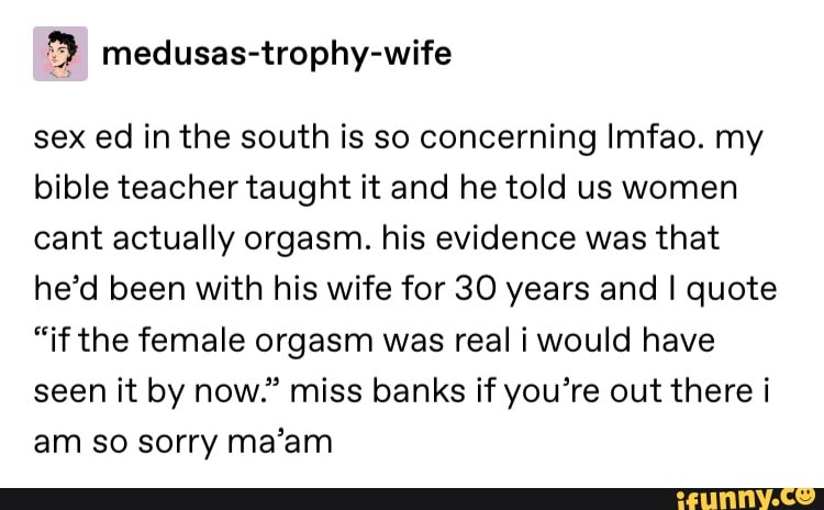 '9 medusas-trophy-wife
sex ed in the south is so concerning lmfao. my
bible teachertaught it and he told us women
cant actually orgasm. his evidence was that
he’d been with his wife for 30 years and I quote
“if the female orgasm was real i would have
seen it by now.” miss banks if you’re out there i
am so sorry ma’am