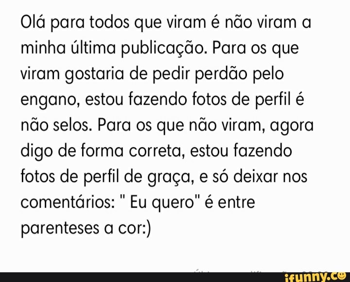 Olá para todos que viram é não viram a minha última publicação. Para os que viram gostaria de pedir perdão pelo engano, estou fazendo fotos de perfil é não selos. Para os que não viram, agora digo de forma correta, estou fazendo fotos de perfil de graça, e só deixar nos comentários: Eu quero" é entre parenteses a cor:)