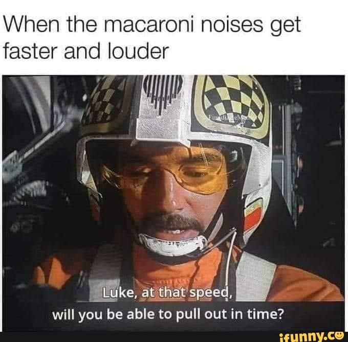 When the macaroni noises get faster and louder
will you be able to pull out in time?
