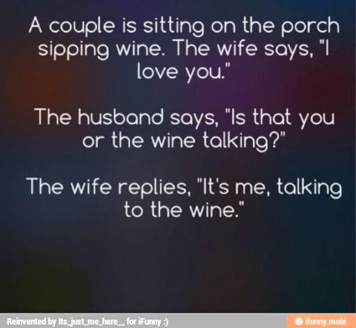 A couple is sitting on the porch
sipping wine. The wife says, "I
The husband says, "Is that you
or the wine talking?"
The wife replies, "It's me, talking
to the wine."
