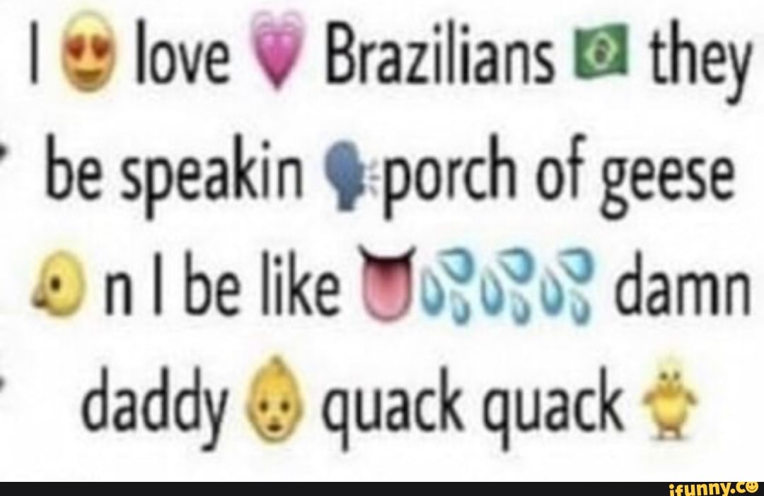 I love Y Brazilians they
be speakin @:porch of geese nlbe like MoSoSos damn
daddy quack quack