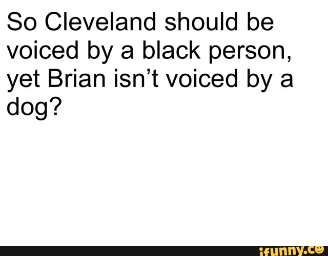 So Cleveland should be
voiced by a black person,
yet Brian isn't voiced by a
dog?
