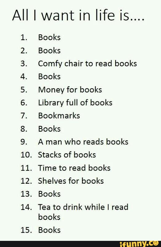 All I want in life is....
@WNP‘F‘PP’N!‘
HHHHH >wNHO
H U1
Comfy chair to read books
Books
Money for books
Library full of books
Bookmarks
Books
A man
who reads books
Stacks of books
.
Time to read books
Shelves for books
Tea to drink while I read
books
Books