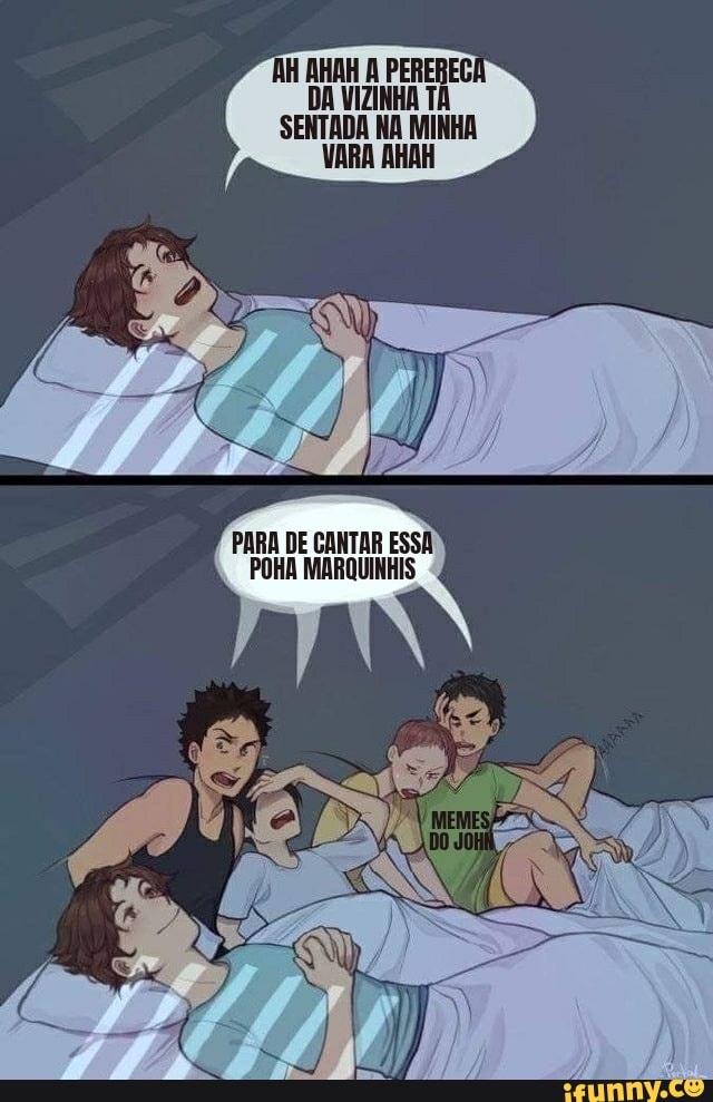 AH AHAH A PERERECA DA VIZINHA TÁ
SENTADA NA MINHA VARA AHAH
PARA DE CANTAR ESSA POHA MARQUINHIS