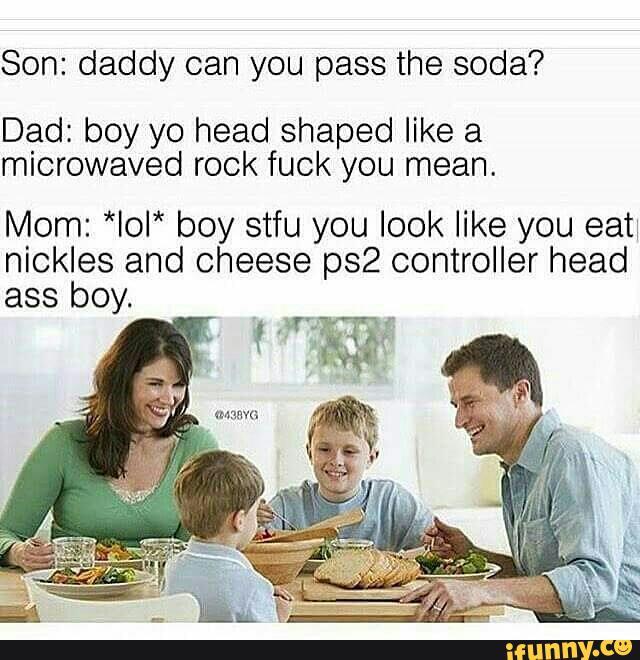 Dad: boy yo head shaped like a microwaved rock fuck you mean. 